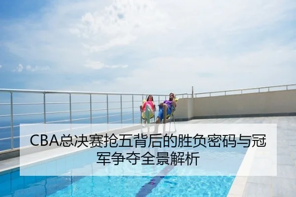 CBA总决赛抢五背后的胜负密码与冠军争夺全景解析