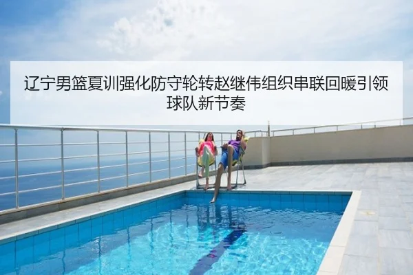 辽宁男篮夏训强化防守轮转赵继伟组织串联回暖引领球队新节奏