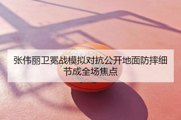 张伟丽卫冕战模拟对抗公开地面防摔细节成全场焦点