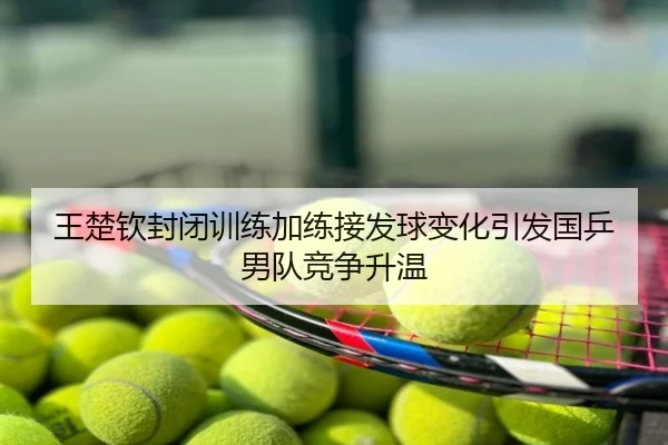王楚钦封闭训练加练接发球变化引发国乒男队竞争升温